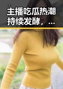 主播吃瓜热潮持续发酵，娱乐圈内幕逐步揭晓